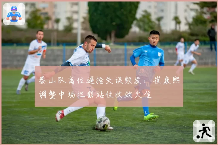 泰山队高位逼抢失误频发，崔康熙调整中场拦截站位收效欠佳