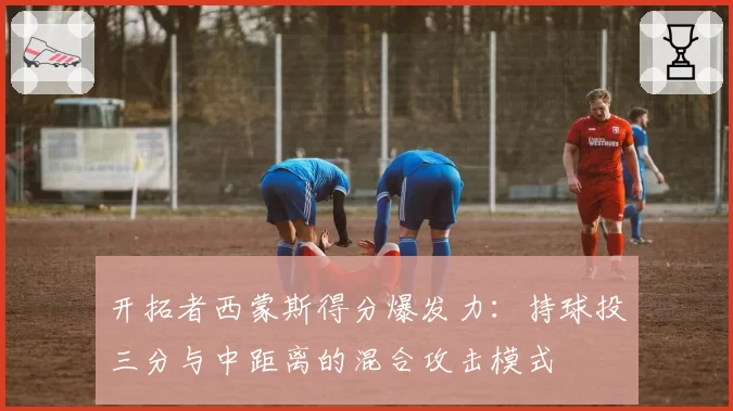 开拓者西蒙斯得分爆发力:持球投三分与中距离的混合攻击模式