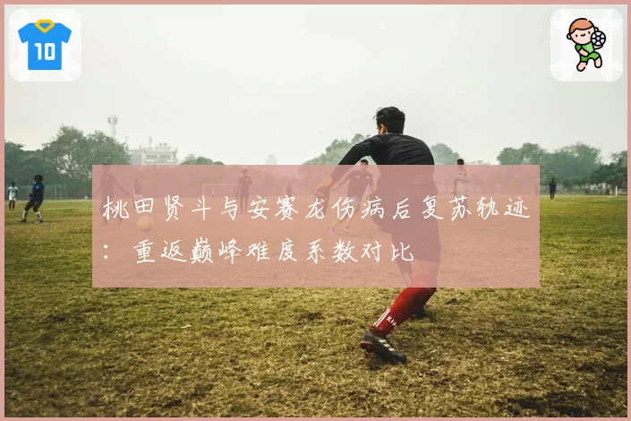 桃田贤斗与安赛龙伤病后复苏轨迹：重返巅峰难度系数对比